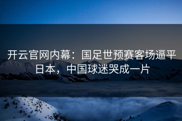 开云官网内幕：国足世预赛客场逼平日本，中国球迷哭成一片
